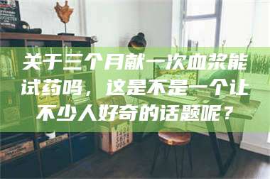 长兴关于三个月献一次血浆能试药吗，这是不是一个让不少人好奇的话题呢？ 第1张
