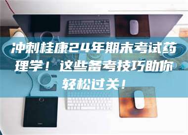 长兴冲刺桂康24年期末考试药理学！这些备考技巧助你轻松过关！ 第1张