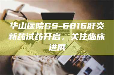 长兴华山医院GS-6816肝炎新药试药开启，关注临床进展 第1张