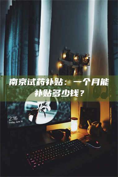 长兴南京试药补贴：一个月能补贴多少钱？ 第1张