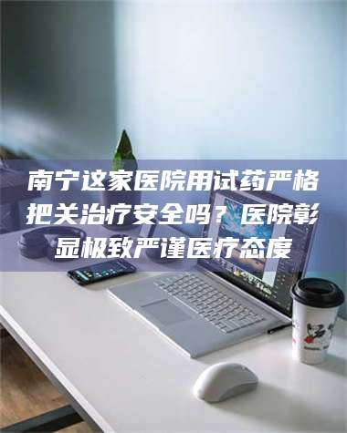长兴南宁这家医院用试药严格把关***安全吗？医院彰显极致严谨医疗态度 第1张