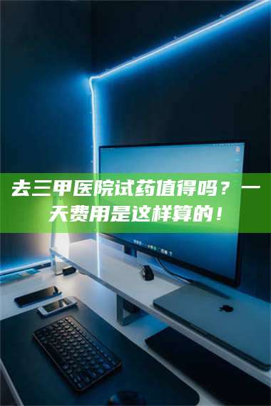 长兴去三甲医院试药值得吗？一天费用是这样算的！ 第1张