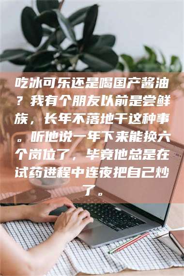 长兴吃冰可乐还是喝国产酱油？我有个朋友以前是尝鲜族，长年不落地干这种事。听他说一年下来能换六个岗位了，毕竟他总是在试药进程中连夜把自己炒了。 第1张