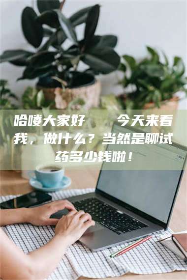 长兴哈喽大家好👋今天来看我,做什么?当然是聊试药多少钱啦! 第1张 长兴哈喽大家好👋今天来看我,做什么?当然是聊试药多少钱啦! 第1张
