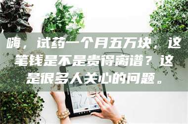 长兴嗨，试药一个月五万块，这笔钱是不是贵得离谱？这是很多人关心的问题。 第1张