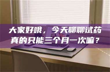 长兴大家好哦,今天聊聊试药真的只能三个月一次嘛? 第1张 长兴大家好哦,今天聊聊试药真的只能三个月一次嘛? 第1张