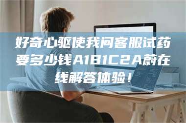 长兴好奇心驱使我问客服试药要多少钱A1B1C2A蔚在线解答体验！ 第1张