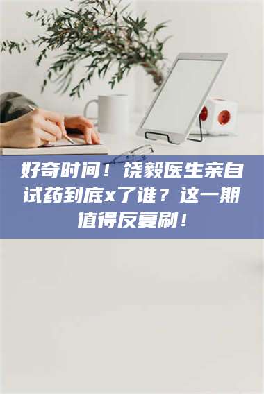 长兴好奇时间！饶毅医生亲自试药到底x了谁？这一期值得反复刷！ 第1张