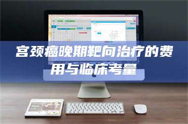 长兴宫颈癌晚期靶向***的费用与临床考量 第1张