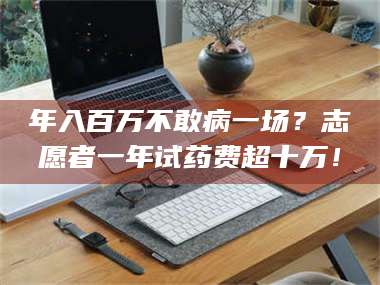 长兴年入百万不敢病一场？志愿者一年试药费超十万！ 第1张