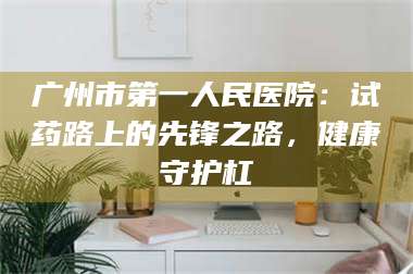 长兴广州市第一人民医院：试药路上的先锋之路，健康守护杠 第1张