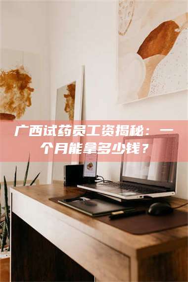 长兴广西试药员工资揭秘：一个月能拿多少钱？ 第1张