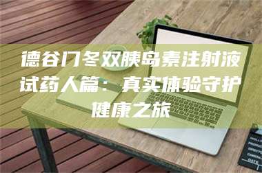 长兴德谷门冬双胰岛素注射液试药人篇：真实体验守护健康之旅 第1张