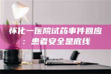 长兴怀化一医院试药事件回应：患者安全是底线 第1张