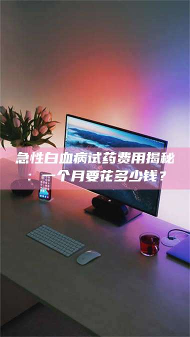 长兴急性白血病试药费用揭秘：一个月要花多少钱？ 第1张