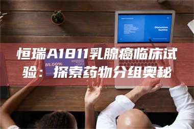 长兴恒瑞A1811乳腺癌临床试验：探索药物分组奥秘 第1张