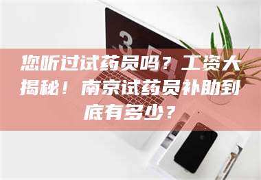 长兴您听过试药员吗？工资大揭秘！南京试药员补助到底有多少？ 第1张