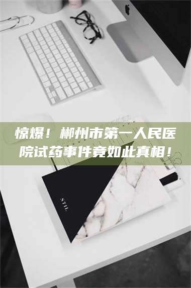 长兴惊爆！郴州市第一人民医院试药事件竟如此真相！ 第1张