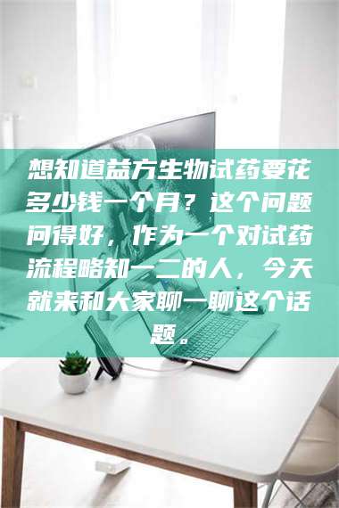 长兴想知道益方生物试药要花多少钱一个月？这个问题问得好，作为一个对试药流程略知一二的人，今天就来和大家聊一聊这个话题。 第1张