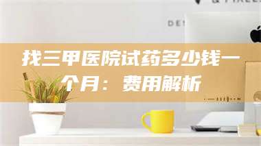 长兴找三甲医院试药多少钱一个月：费用解析 第1张