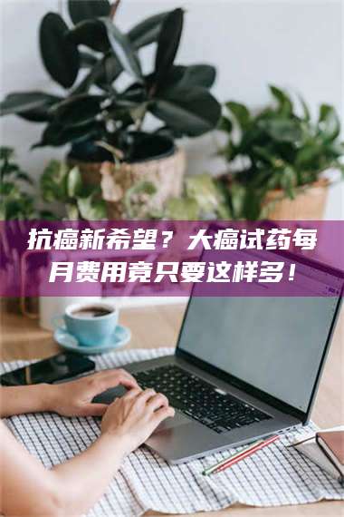 长兴抗癌新希望？大癌试药每月费用竟只要这样多！ 第1张