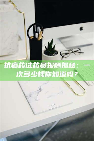 长兴抗癌药试药员报酬揭秘：一次多少钱你知道吗？ 第1张