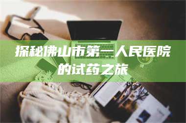 长兴探秘佛山市第一人民医院的试药之旅 第1张 长兴探秘佛山市第一人民医院的试药之旅 第1张