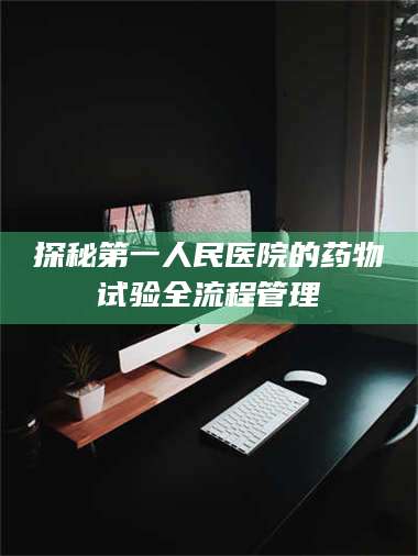 长兴探秘第一人民医院的药物试验全流程管理 第1张