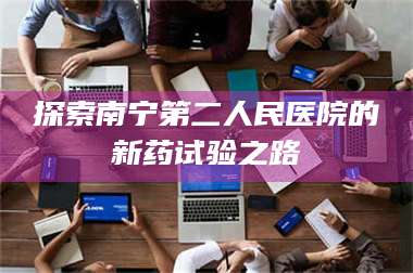 长兴探索南宁第二人民医院的新药试验之路 第1张