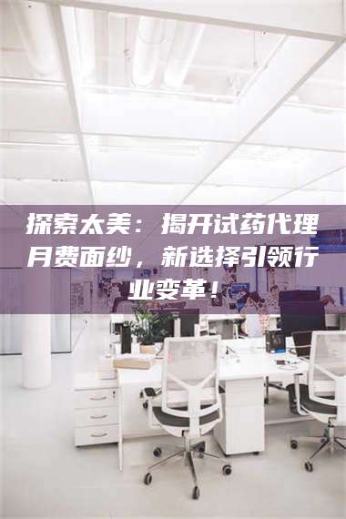 长兴探索太美:揭开试药代理月费面纱,新选择引领行业变革! 第1张 长兴探索太美:揭开试药代理月费面纱,新选择引领行业变革! 第1张