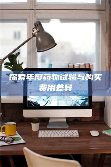 长兴探索年度药物试验与购买费用差异 第1张 长兴探索年度药物试验与购买费用差异 第1张