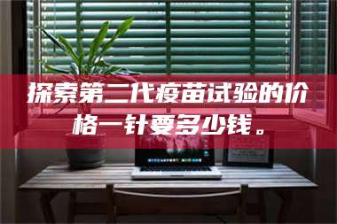 长兴探索第二代疫苗试验的价格一针要多少钱。 第1张
