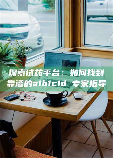 长兴探索试药平台：如何找到靠谱的a1b1c1d溦专家指导 第1张