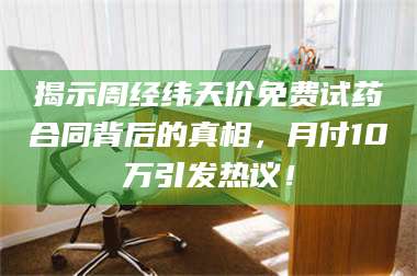 长兴揭示周经纬天价免费试药合同背后的真相,月付10万引发热议! 第1张 长兴揭示周经纬天价免费试药合同背后的真相,月付10万引发热议! 第1张