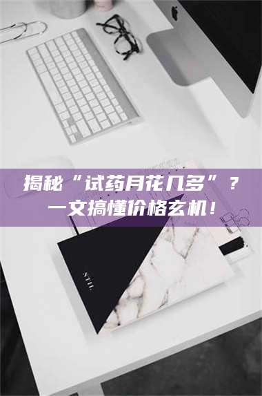 长兴揭秘“试药月花几多”？一文搞懂价格玄机！ 第1张