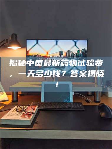 长兴揭秘中国最新药物试验费，一天多少钱？答案揭晓！ 第1张
