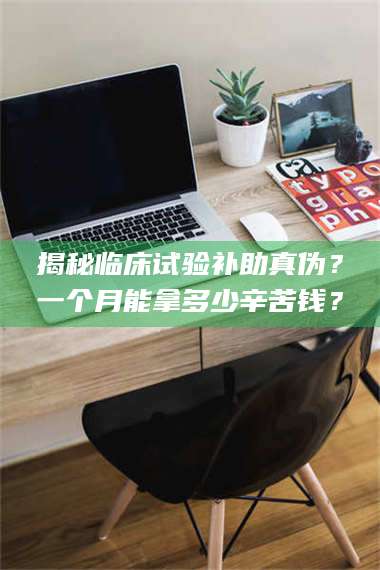 长兴揭秘临床试验补助真伪？一个月能拿多少辛苦钱？ 第1张