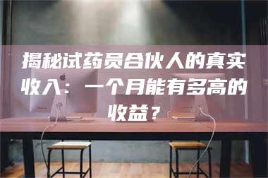 长兴揭秘试药员合伙人的真实收入：一个月能有多高的收益？ 第1张
