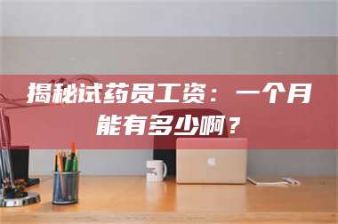 长兴揭秘试药员工资:一个月能有多少啊? 第1张 长兴揭秘试药员工资:一个月能有多少啊? 第1张