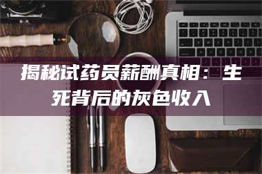 长兴揭秘试药员薪酬真相：生死背后的灰色收入 第1张