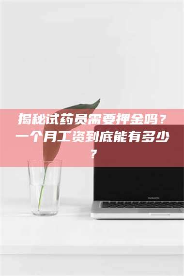 长兴揭秘试药员需要押金吗？一个月工资到底能有多少？ 第1张