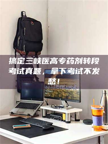 长兴搞定三峡医高专药剂转段考试真题，拿下考试不发愁！ 第1张