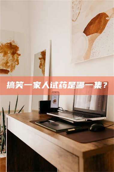 长兴搞笑一家人试药是哪一集? 第1张 长兴搞笑一家人试药是哪一集? 第1张