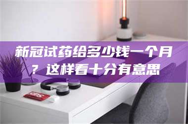 长兴新冠试药给多少钱一个月？这样看十分有意思 第1张