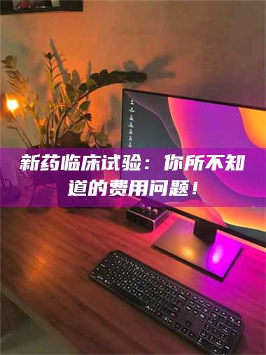 长兴新药临床试验：你所不知道的费用问题！ 第1张