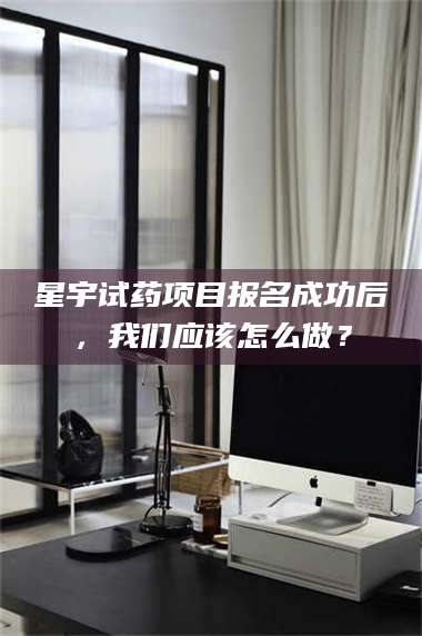 长兴星宇试药项目报名成功后，我们应该怎么做？ 第1张