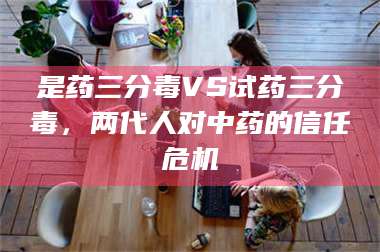 长兴是药三分毒VS试药三分毒，两代人对中药的信任危机 第1张