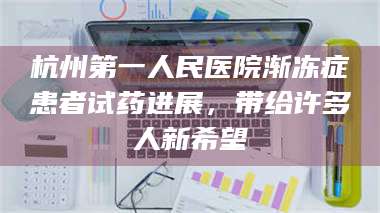 长兴杭州第一人民医院渐冻症患者试药进展，带给许多人新希望 第1张