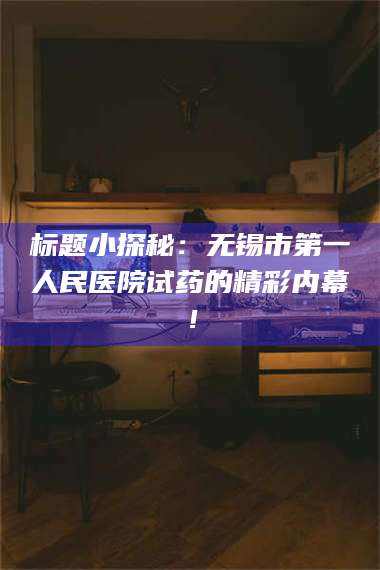 长兴标题小探秘：无锡市第一人民医院试药的精彩内幕！ 第1张