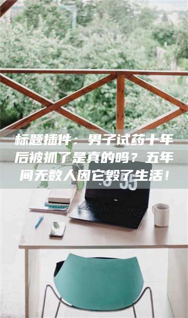 长兴标题插件:男子试药十年后被抓了是真的吗?五年间无数人因它毁了生活! 第1张 长兴标题插件:男子试药十年后被抓了是真的吗?五年间无数人因它毁了生活! 第1张